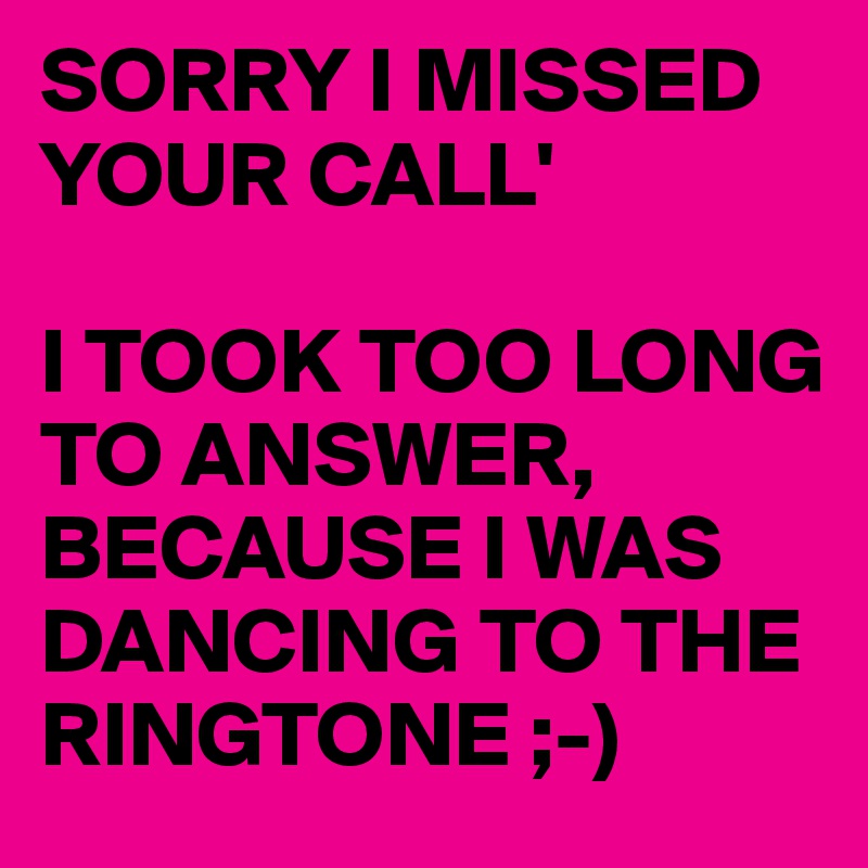 SORRY I MISSED YOUR CALL'

I TOOK TOO LONG TO ANSWER, BECAUSE I WAS DANCING TO THE RINGTONE ;-)
