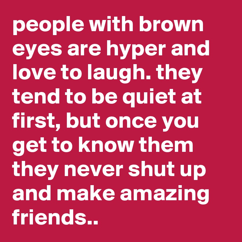 people with brown eyes are hyper and love to laugh. they tend to be quiet at first, but once you get to know them they never shut up and make amazing friends..
