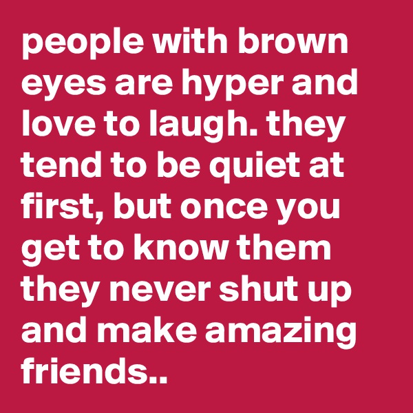 people with brown eyes are hyper and love to laugh. they tend to be quiet at first, but once you get to know them they never shut up and make amazing friends..