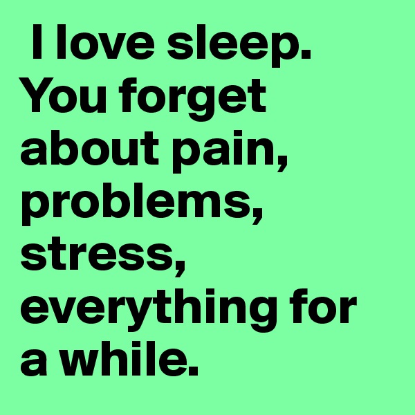  I love sleep. You forget about pain, problems, stress, everything for a while.