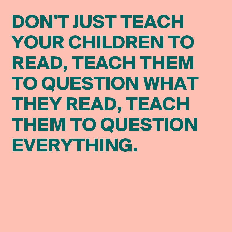 DON'T JUST TEACH YOUR CHILDREN TO READ, TEACH THEM TO QUESTION WHAT THEY READ, TEACH THEM TO QUESTION EVERYTHING. 


