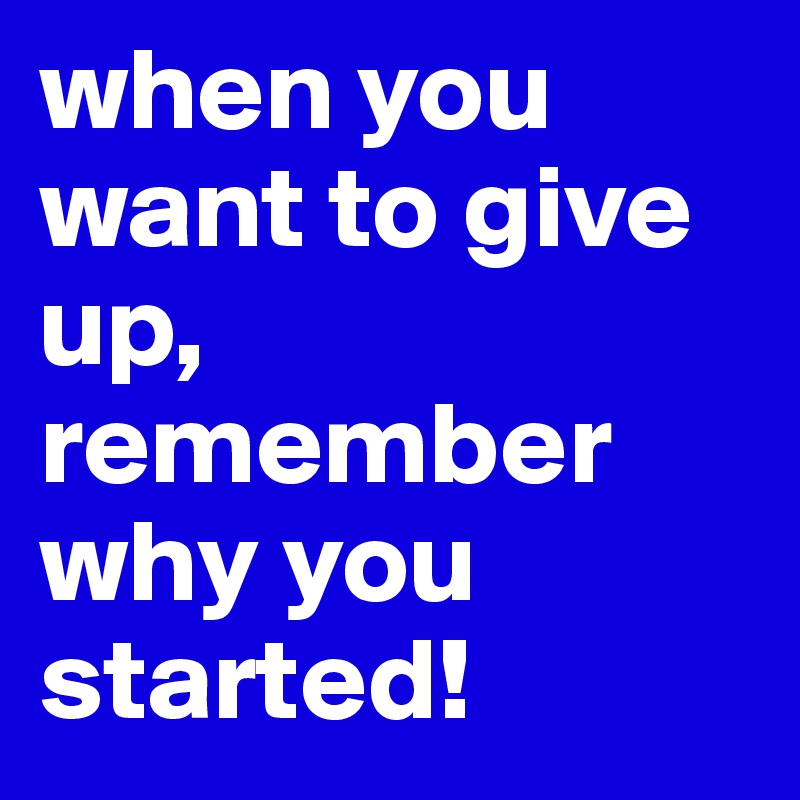 when you want to give up, remember why you started! 