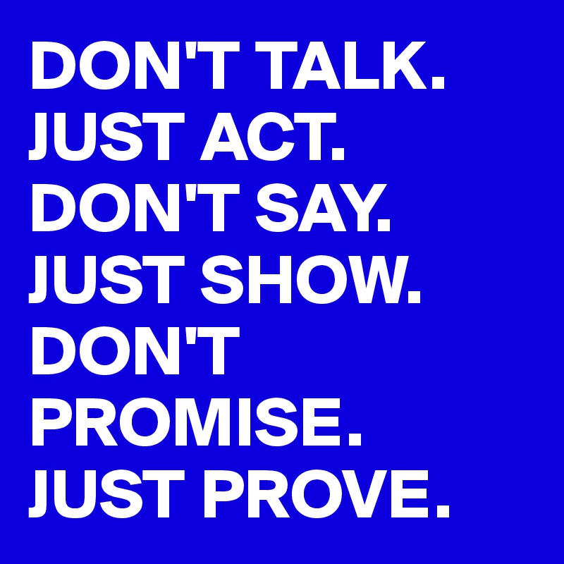DON'T TALK.
JUST ACT.
DON'T SAY.
JUST SHOW.
DON'T PROMISE.
JUST PROVE.