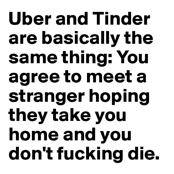 Uber and Tinder are basically the same thing: You agree to meet a stranger hoping they take you home and you don't fucking die.