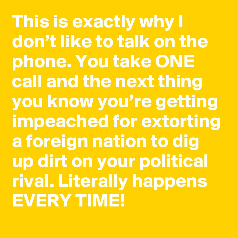 This is exactly why I don’t like to talk on the phone. You take ONE call and the next thing you know you’re getting impeached for extorting a foreign nation to dig up dirt on your political rival. Literally happens EVERY TIME!