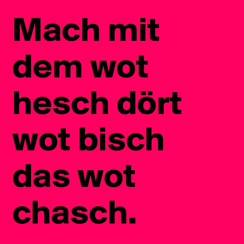 Mach mit dem wot hesch dört wot bisch das wot chasch.