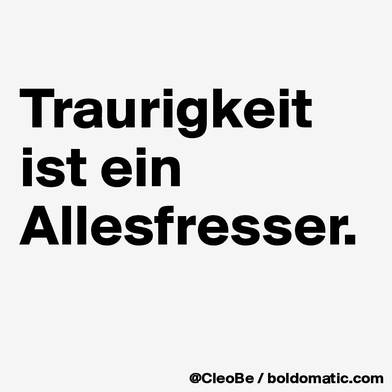 
Traurigkeit 
ist ein 
Allesfresser.

