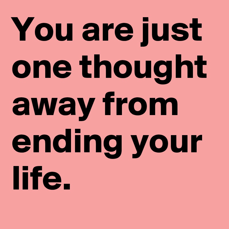 You are just one thought away from ending your life. 