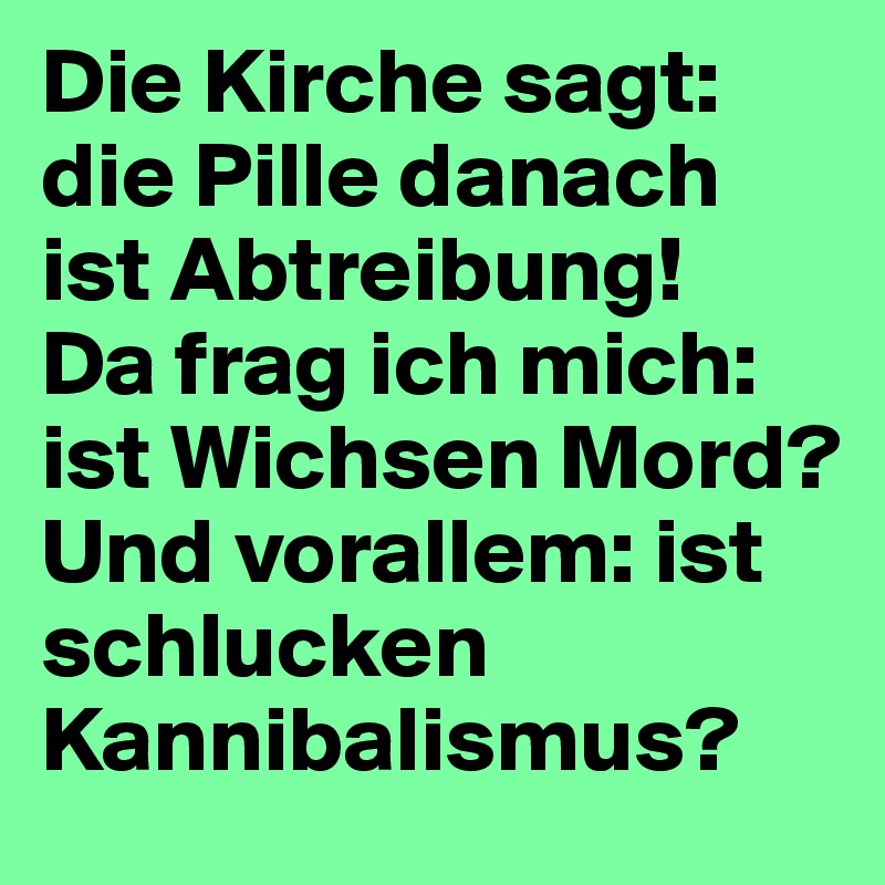 Die Kirche sagt: die Pille danach ist Abtreibung! 
Da frag ich mich: ist Wichsen Mord? 
Und vorallem: ist schlucken Kannibalismus?