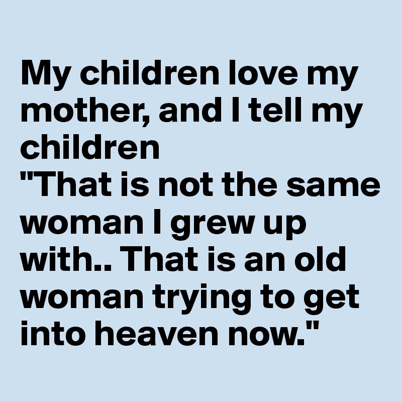 
My children love my mother, and I tell my children
"That is not the same woman I grew up with.. That is an old woman trying to get into heaven now."