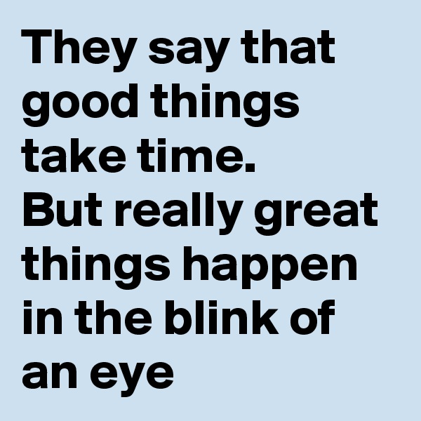 They say that good things take time. 
But really great things happen in the blink of an eye