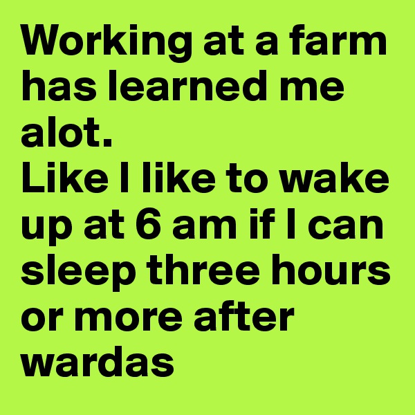 Working at a farm has learned me alot. 
Like I like to wake up at 6 am if I can sleep three hours or more after wardas