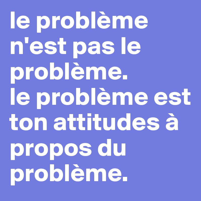 le problème n'est pas le problème.
le problème est ton attitudes à propos du problème.