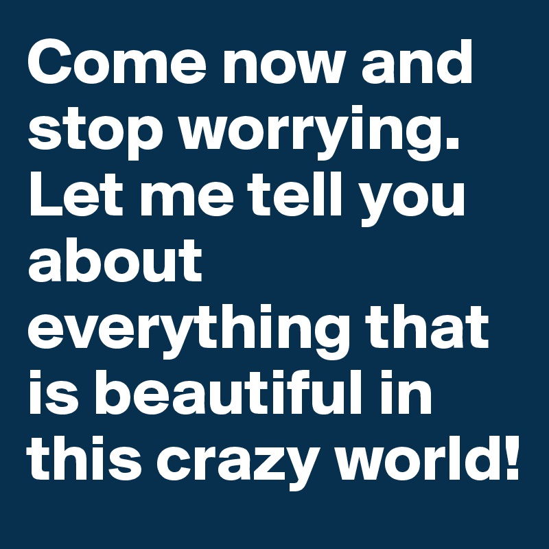 Come now and stop worrying. Let me tell you about everything that is beautiful in this crazy world!