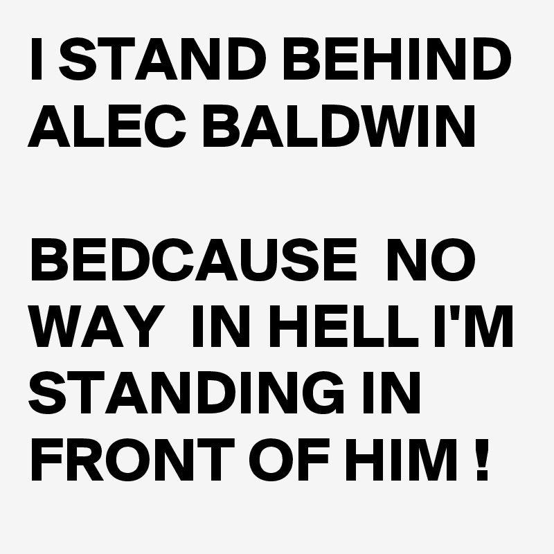 I STAND BEHIND ALEC BALDWIN 

BEDCAUSE  NO WAY  IN HELL I'M STANDING IN FRONT OF HIM !