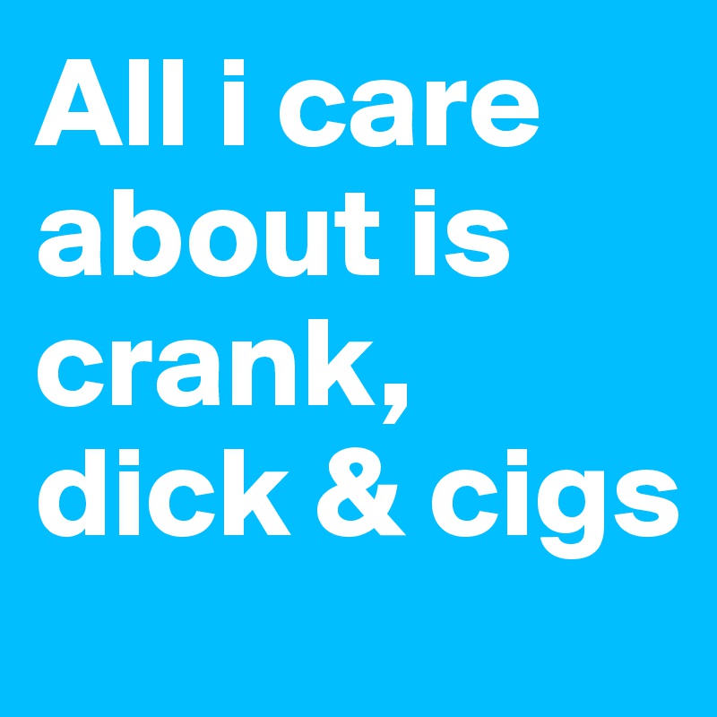 All i care about is crank, dick & cigs