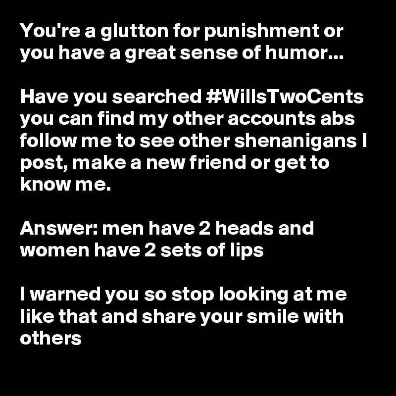 You're a glutton for punishment or you have a great sense of humor...

Have you searched #WillsTwoCents you can find my other accounts abs follow me to see other shenanigans I post, make a new friend or get to know me.

Answer: men have 2 heads and women have 2 sets of lips

I warned you so stop looking at me like that and share your smile with others