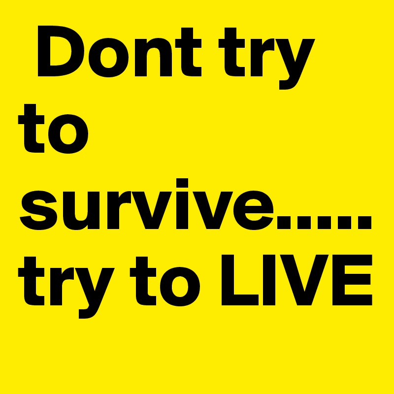  Dont try                     to  survive..... try to LIVE
