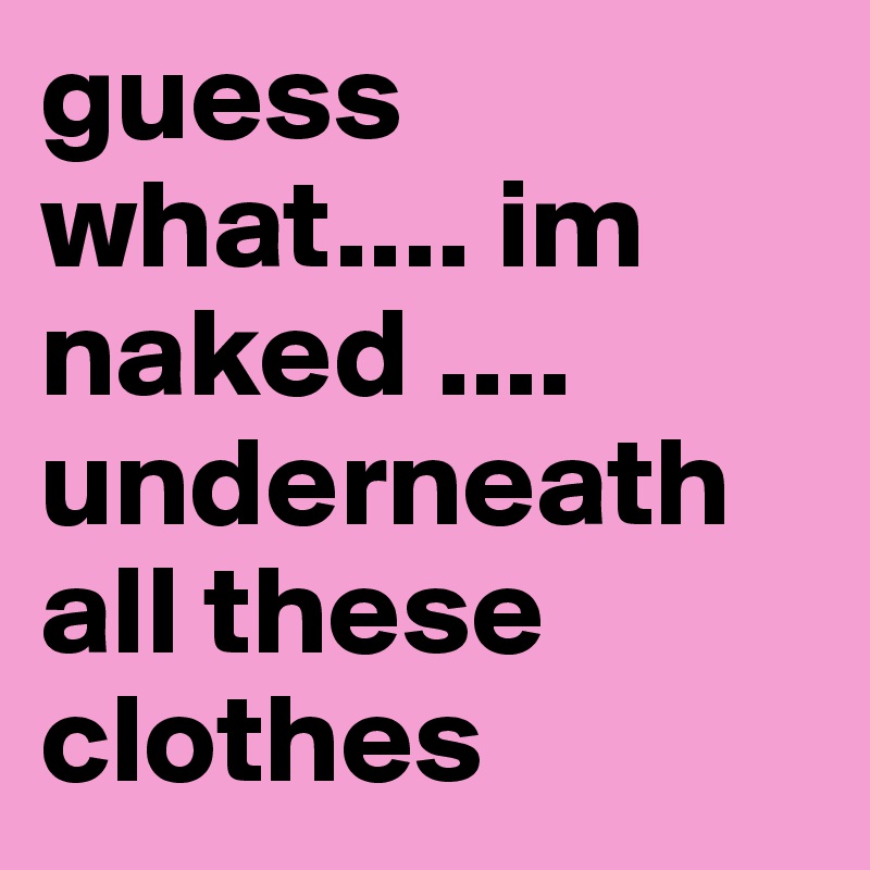 guess what.... im naked .... underneath all these clothes 
