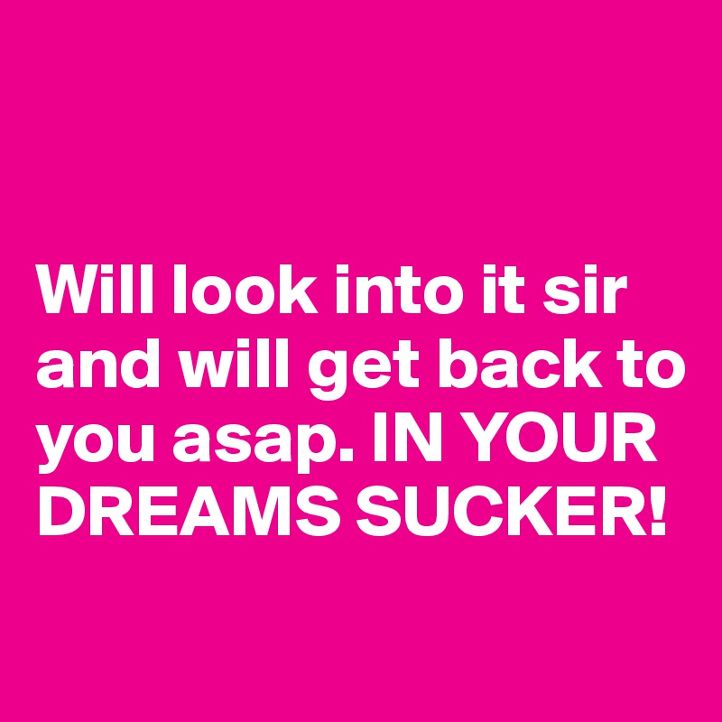 


Will look into it sir and will get back to you asap. IN YOUR DREAMS SUCKER!
