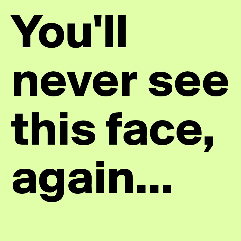 You'll never see this face, again... 