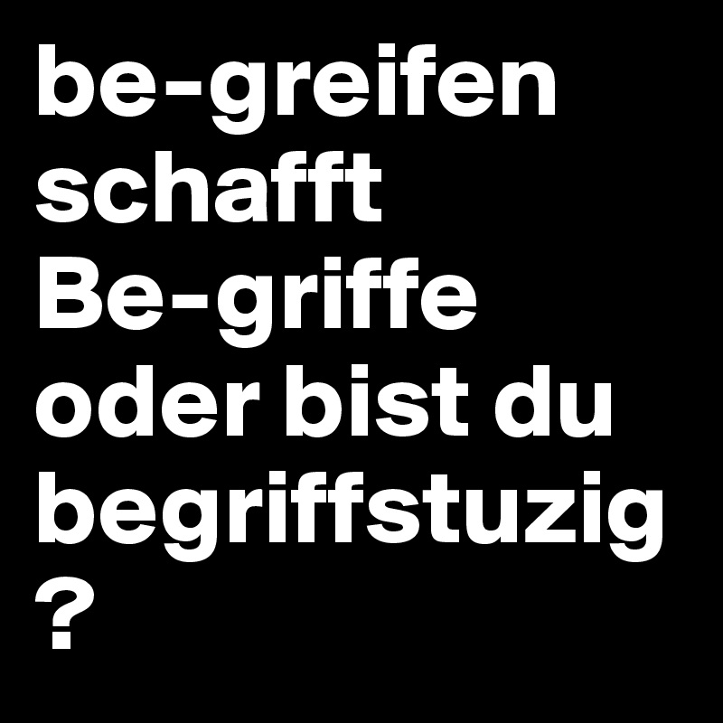 be-greifen 
schafft 
Be-griffe
oder bist du begriffstuzig?