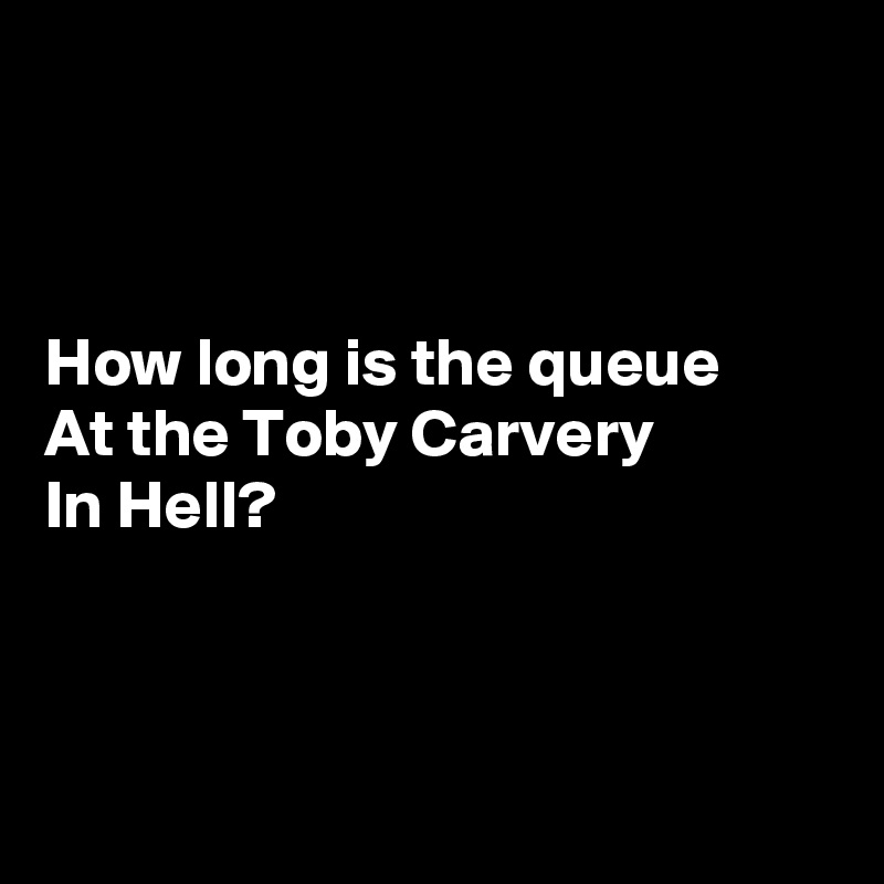 



How long is the queue
At the Toby Carvery
In Hell?



