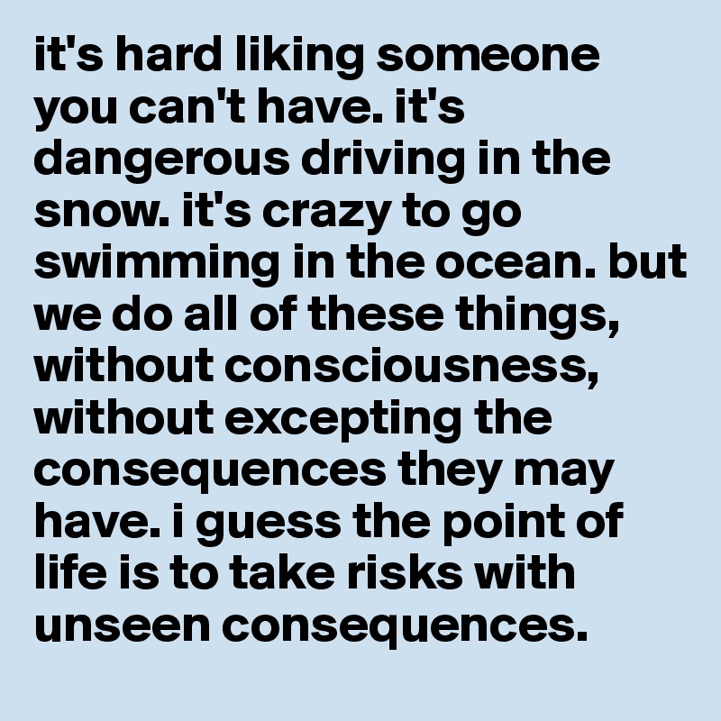 it's hard liking someone you can't have. it's dangerous driving in the snow. it's crazy to go swimming in the ocean. but we do all of these things, without consciousness, without excepting the consequences they may have. i guess the point of life is to take risks with unseen consequences. 