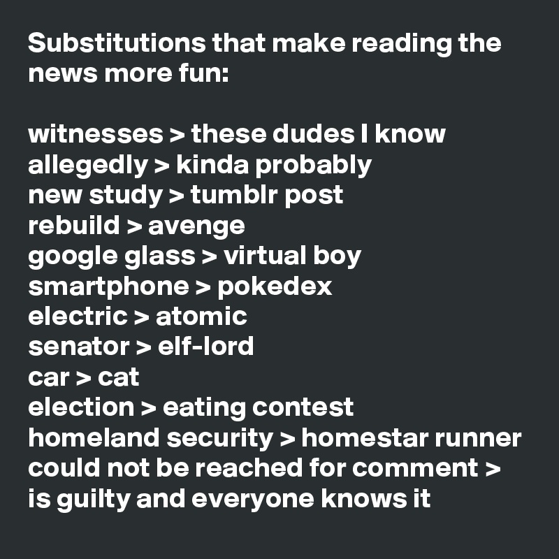 Substitutions that make reading the news more fun:

witnesses > these dudes I know
allegedly > kinda probably
new study > tumblr post
rebuild > avenge
google glass > virtual boy
smartphone > pokedex
electric > atomic
senator > elf-lord
car > cat
election > eating contest
homeland security > homestar runner
could not be reached for comment > is guilty and everyone knows it