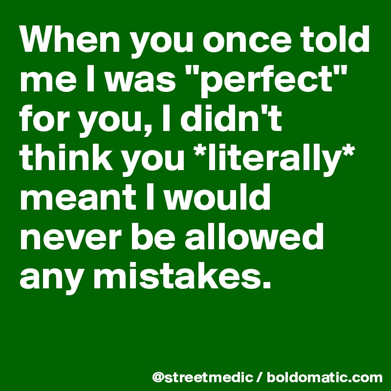 When you once told me I was "perfect" for you, I didn't think you *literally* meant I would never be allowed any mistakes.

