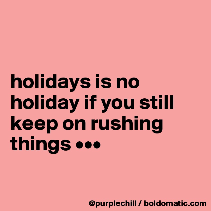 


holidays is no holiday if you still keep on rushing things ••• 

