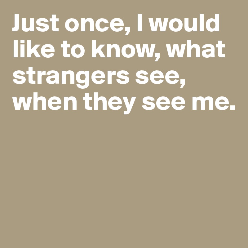 Just once, I would like to know, what strangers see, when they see me.



