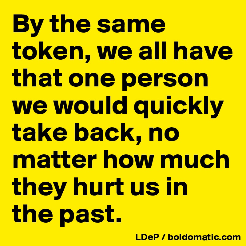 By the same token, we all have that one person we would quickly take back, no matter how much they hurt us in the past. 