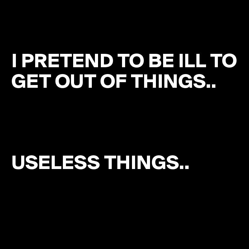 

I PRETEND TO BE ILL TO GET OUT OF THINGS.. 



USELESS THINGS..

