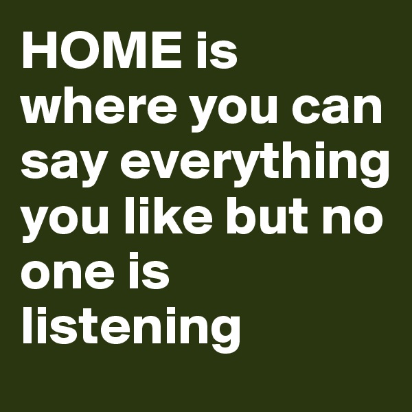 HOME is where you can say everything you like but no one is listening