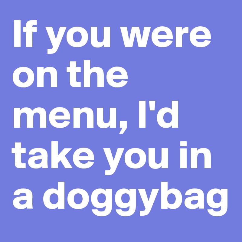 If you were on the menu, I'd take you in a doggybag