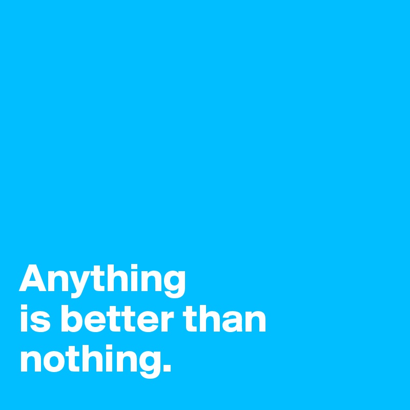 





Anything 
is better than nothing.
