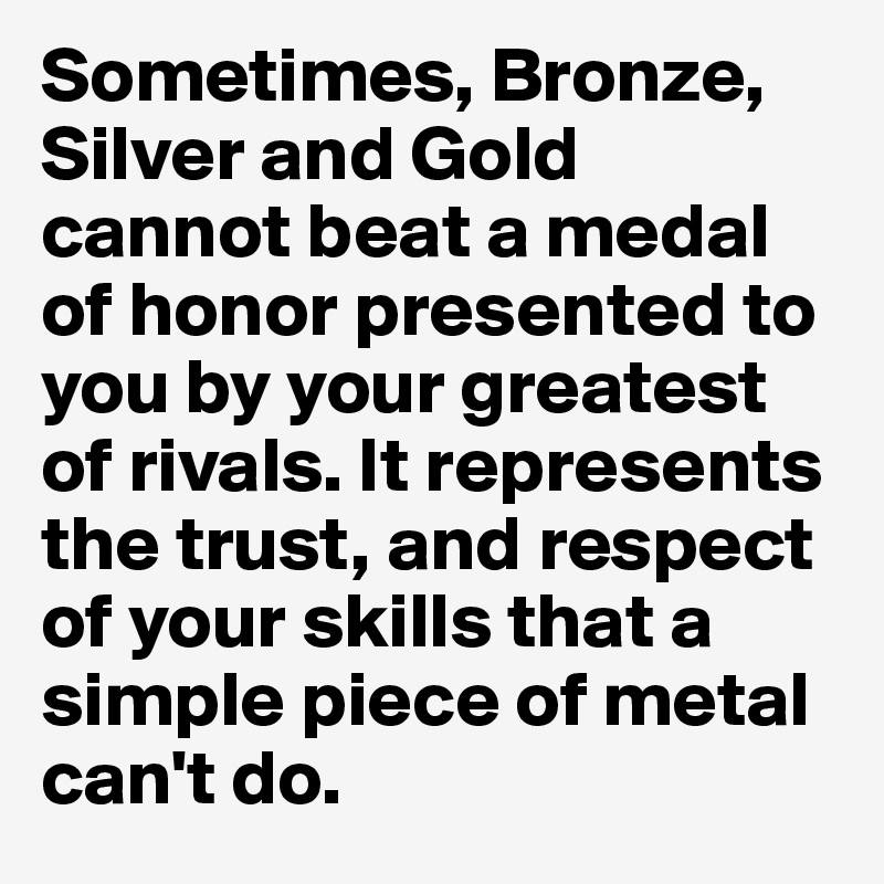 Sometimes, Bronze, Silver and Gold cannot beat a medal of honor presented to you by your greatest of rivals. It represents the trust, and respect of your skills that a simple piece of metal can't do.