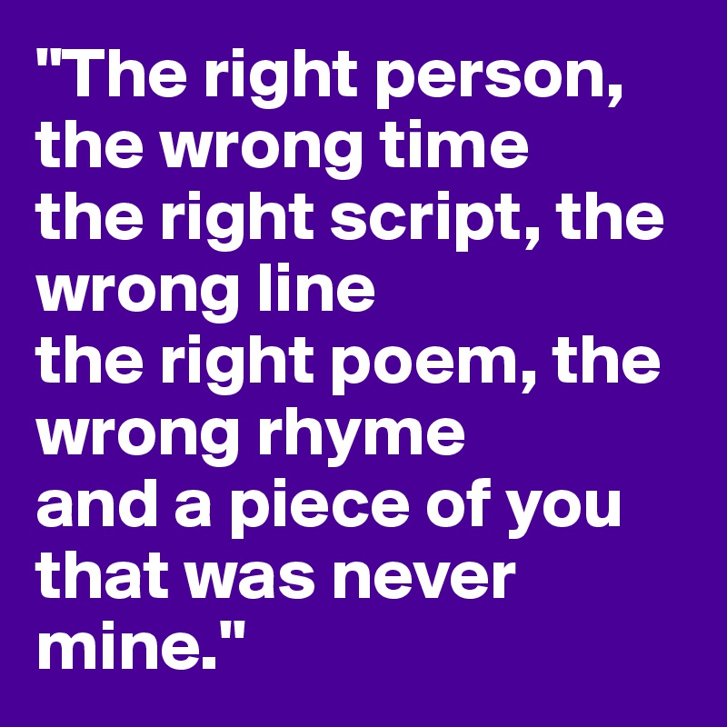 "The right person, the wrong time
the right script, the wrong line
the right poem, the wrong rhyme
and a piece of you
that was never mine."