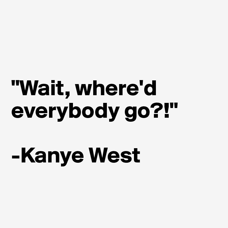 


"Wait, where'd everybody go?!"

-Kanye West

