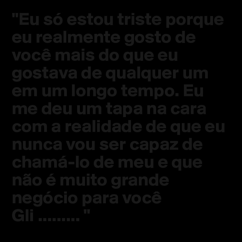 "Eu só estou triste porque eu realmente gosto de você mais do que eu gostava de qualquer um em um longo tempo. Eu me deu um tapa na cara com a realidade de que eu nunca vou ser capaz de chamá-lo de meu e que não é muito grande negócio para você Gli ......... "