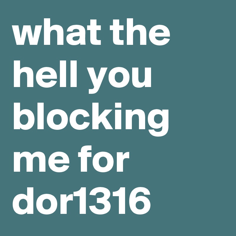 what the hell you blocking me for dor1316