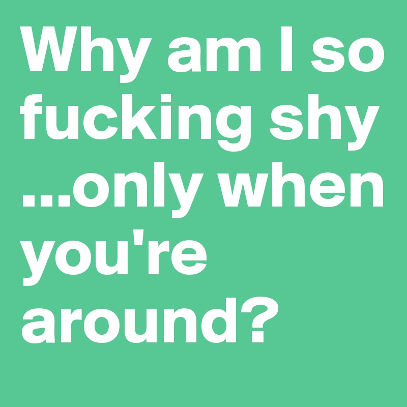 Why am I so fucking shy ...only when you're around? 