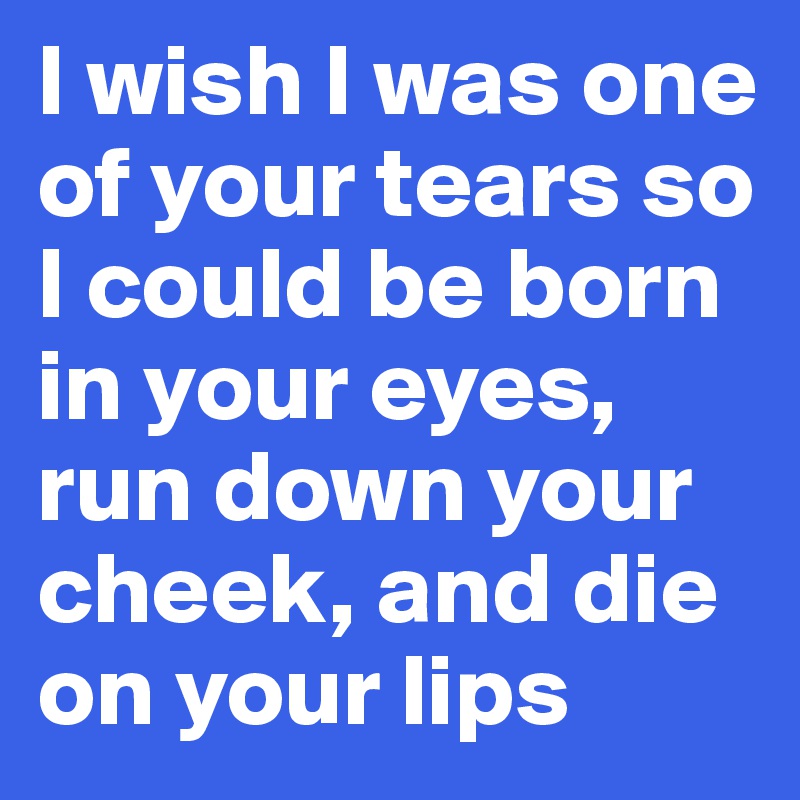 I wish I was one of your tears so I could be born in your eyes, run down your cheek, and die on your lips