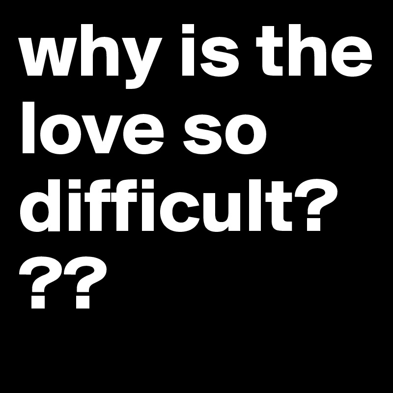 why is the love so difficult???