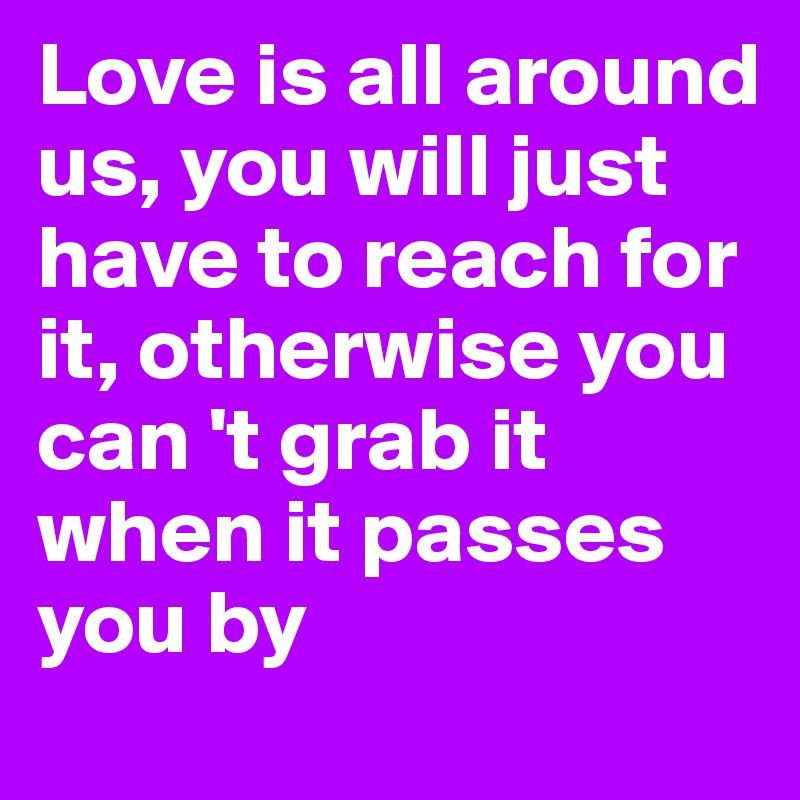 Love is all around us, you will just have to reach for it, otherwise you can 't grab it when it passes you by