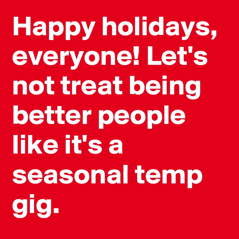 Happy holidays, everyone! Let's not treat being better people like it's a seasonal temp gig.