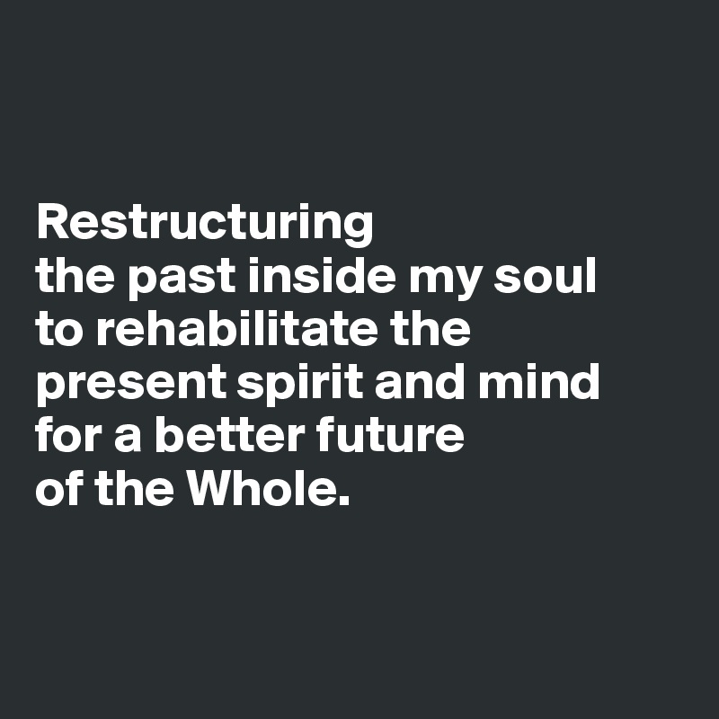 


Restructuring 
the past inside my soul 
to rehabilitate the 
present spirit and mind 
for a better future 
of the Whole.


