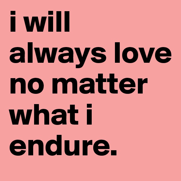 i will always love no matter what i endure.