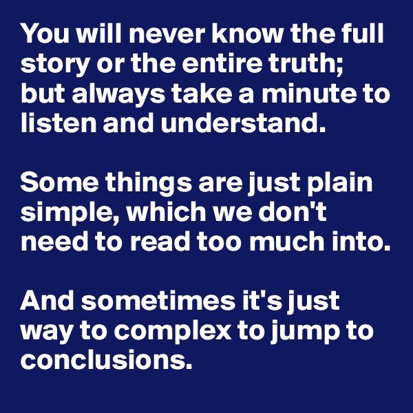 You will never know the full story or the entire truth; but always take a minute to listen and understand.

Some things are just plain simple, which we don't need to read too much into.

And sometimes it's just way to complex to jump to conclusions.